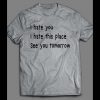 I HATE YOU, I HATE THIS PLACE, SEE YOU TOMORROW FUNNY SHIRT