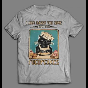 I JUST BAKED YOU SOME SHUT THE FUCUPCAKES SHIRT