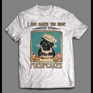 I JUST BAKED YOU SOME SHUT THE FUCUPCAKES SHIRT