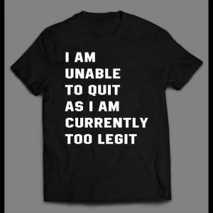 I AM UNABLE TO QUIT AS I AM CURRENTLY TOO LEGIT SHIRT