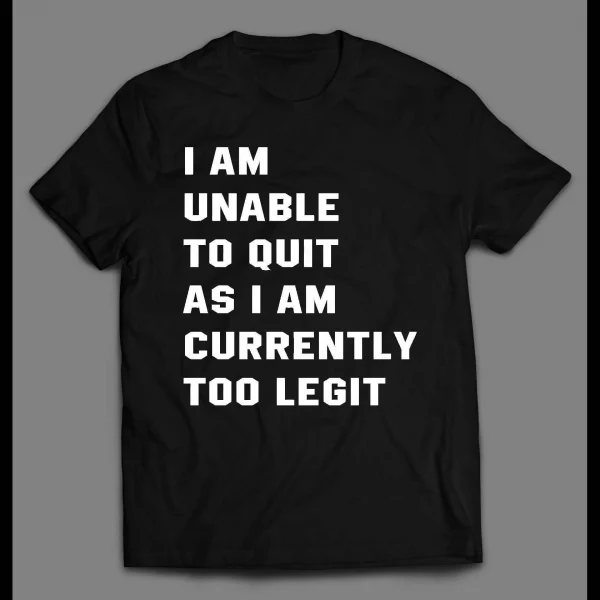 I AM UNABLE TO QUIT AS I AM CURRENTLY TOO LEGIT SHIRT