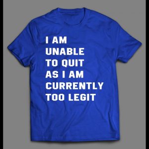 I AM UNABLE TO QUIT AS I AM CURRENTLY TOO LEGIT SHIRT