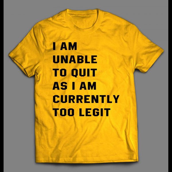 I AM UNABLE TO QUIT AS I AM CURRENTLY TOO LEGIT SHIRT