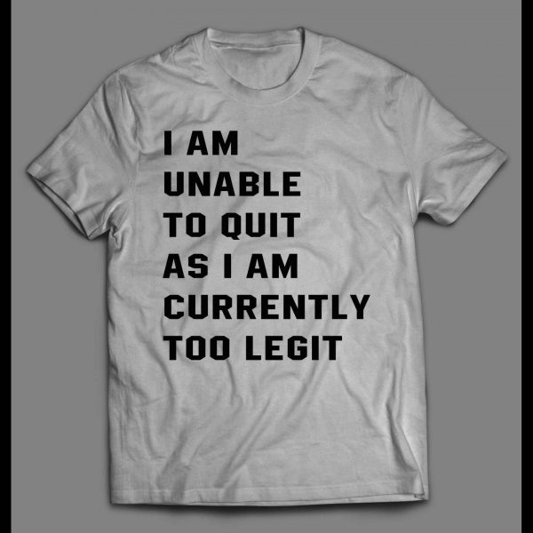I AM UNABLE TO QUIT AS I AM CURRENTLY TOO LEGIT SHIRT