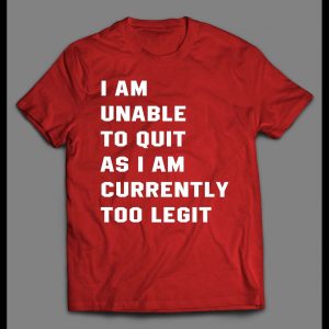 I AM UNABLE TO QUIT AS I AM CURRENTLY TOO LEGIT SHIRT