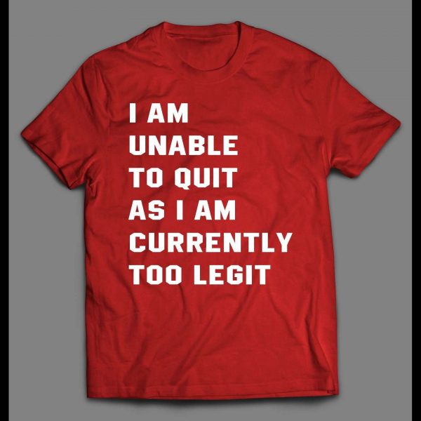 I AM UNABLE TO QUIT AS I AM CURRENTLY TOO LEGIT SHIRT
