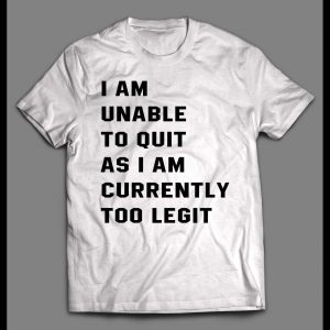 I AM UNABLE TO QUIT AS I AM CURRENTLY TOO LEGIT SHIRT