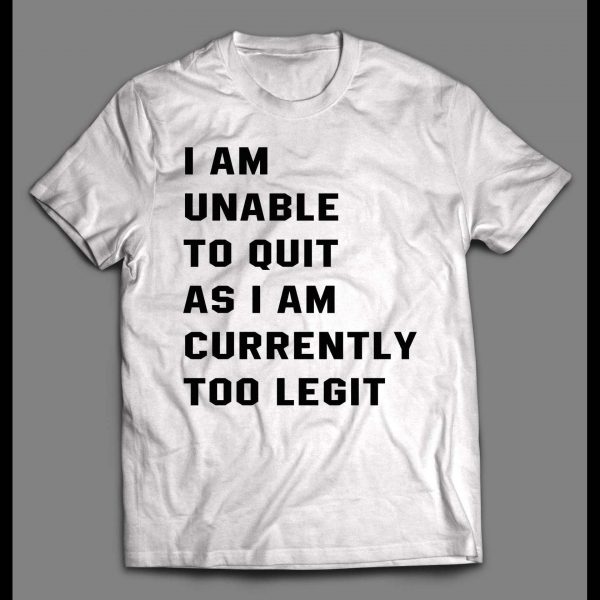 I AM UNABLE TO QUIT AS I AM CURRENTLY TOO LEGIT SHIRT