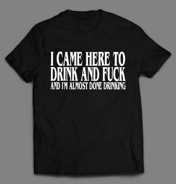 I CAME HERE TO DRINK AND F*CK AND I'M ALMOST DONE DRINKING SHIRT