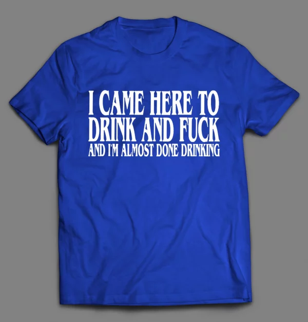 I CAME HERE TO DRINK AND F*CK AND I'M ALMOST DONE DRINKING SHIRT