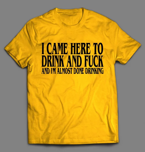 I CAME HERE TO DRINK AND F*CK AND I'M ALMOST DONE DRINKING SHIRT