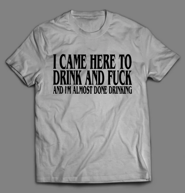 I CAME HERE TO DRINK AND F*CK AND I'M ALMOST DONE DRINKING SHIRT