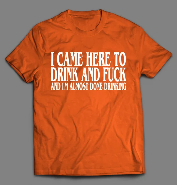 I CAME HERE TO DRINK AND F*CK AND I'M ALMOST DONE DRINKING SHIRT