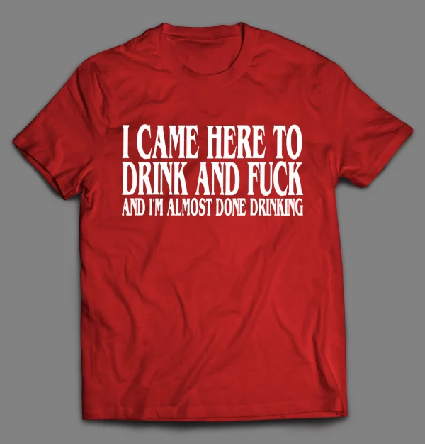 I CAME HERE TO DRINK AND F*CK AND I'M ALMOST DONE DRINKING SHIRT