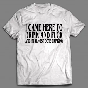I CAME HERE TO DRINK AND F*CK AND I'M ALMOST DONE DRINKING SHIRT