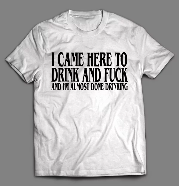 I CAME HERE TO DRINK AND F*CK AND I'M ALMOST DONE DRINKING SHIRT